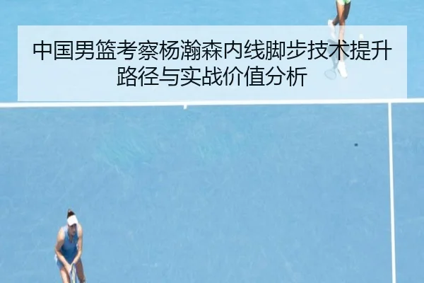 中国男篮考察杨瀚森内线脚步技术提升路径与实战价值分析