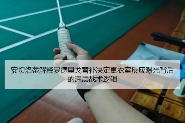 安切洛蒂解释罗德里戈替补决定更衣室反应曝光背后的深层战术逻辑