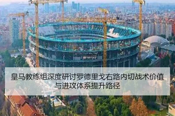 皇马教练组深度研讨罗德里戈右路内切战术价值与进攻体系提升路径